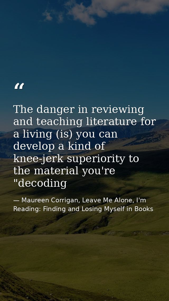 The danger in reviewing and teaching literature for a living (is) you can develop a kind of knee-jerk superiority to the — Maureen Corrigan, Leave Me Alone, I'm Reading: Finding and Losing Myself in Books
