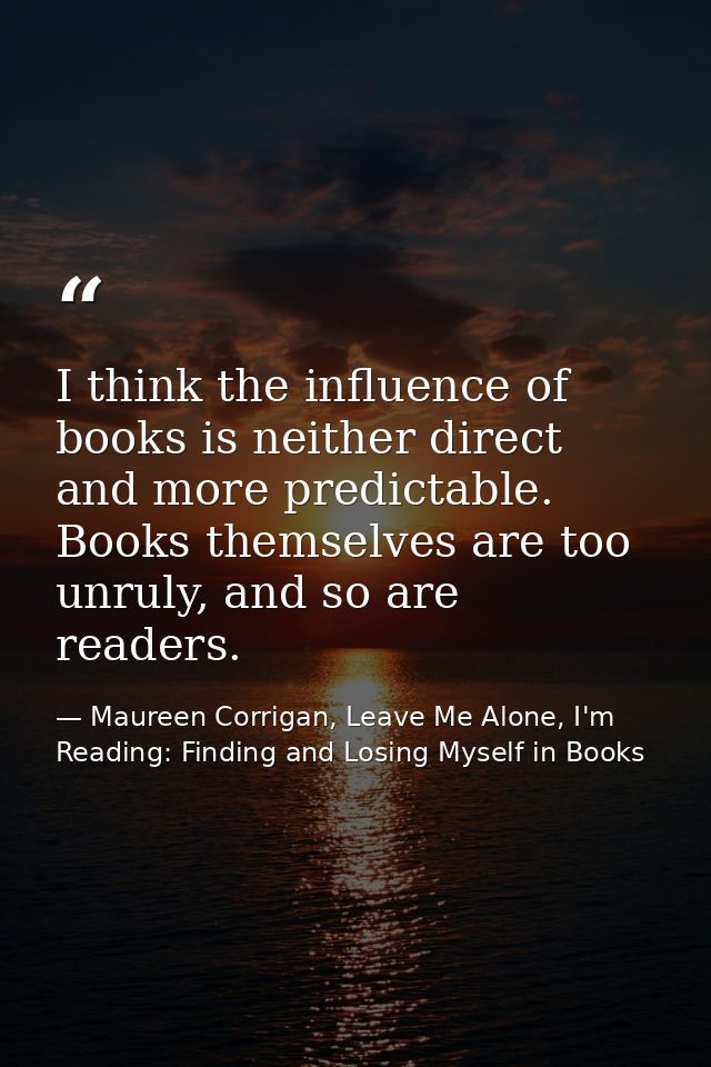 I think the influence of books is neither direct and more predictable. Books themselves are too unruly, and so are reade — Maureen Corrigan, Leave Me Alone, I'm Reading: Finding and Losing Myself in Books
