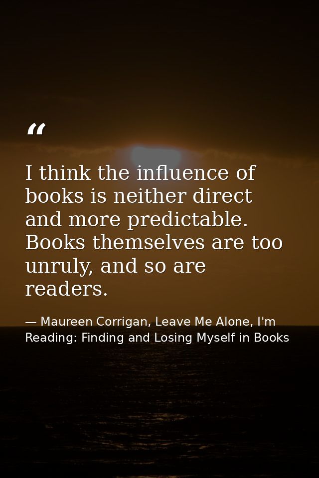 I think the influence of books is neither direct and more predictable. Books themselves are too unruly, and so are reade — Maureen Corrigan, Leave Me Alone, I'm Reading: Finding and Losing Myself in Books