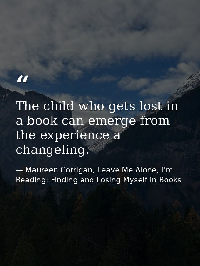 The child who gets lost in a book can emerge from the experience a changeling. — Maureen Corrigan, Leave Me Alone, I'm Reading: Finding and Losing Myself in Books
