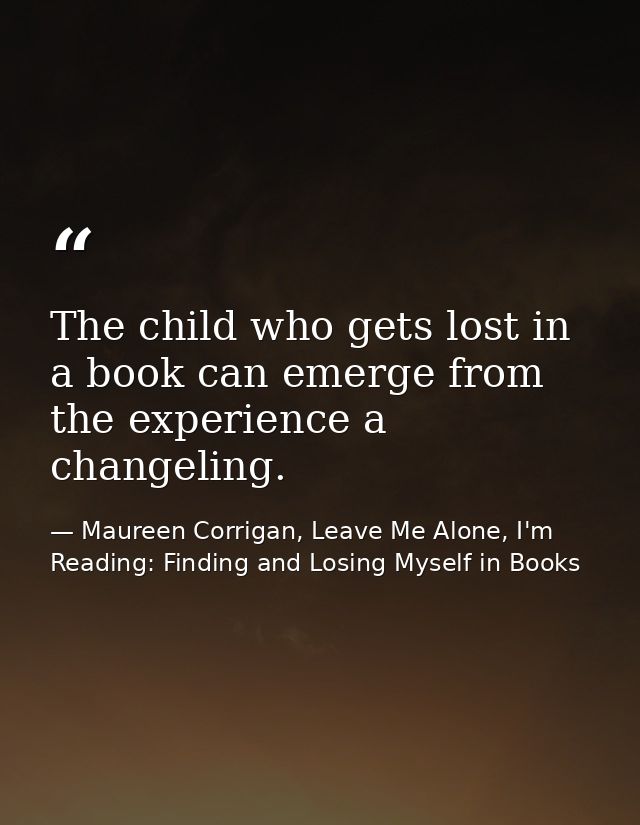 The child who gets lost in a book can emerge from the experience a changeling. — Maureen Corrigan, Leave Me Alone, I'm Reading: Finding and Losing Myself in Books