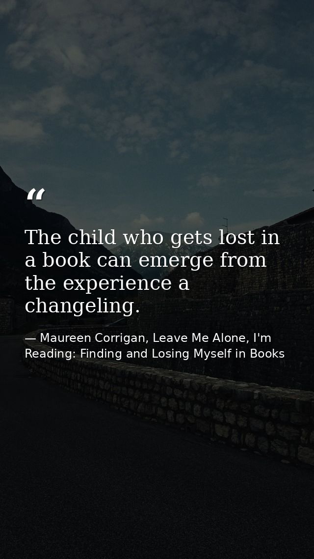 The child who gets lost in a book can emerge from the experience a changeling. — Maureen Corrigan, Leave Me Alone, I'm Reading: Finding and Losing Myself in Books