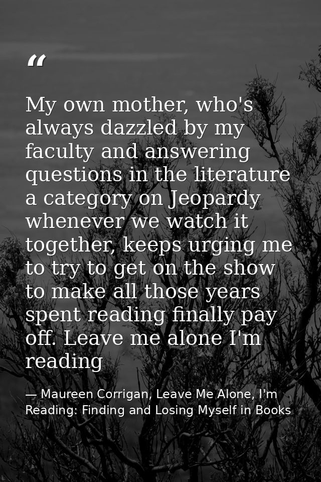 My own mother, who's always dazzled by my faculty and answering questions in the literature a category on Jeopardy whene — Maureen Corrigan, Leave Me Alone, I'm Reading: Finding and Losing Myself in Books