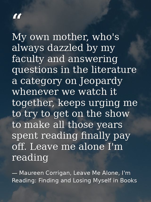 My own mother, who's always dazzled by my faculty and answering questions in the literature a category on Jeopardy whene — Maureen Corrigan, Leave Me Alone, I'm Reading: Finding and Losing Myself in Books