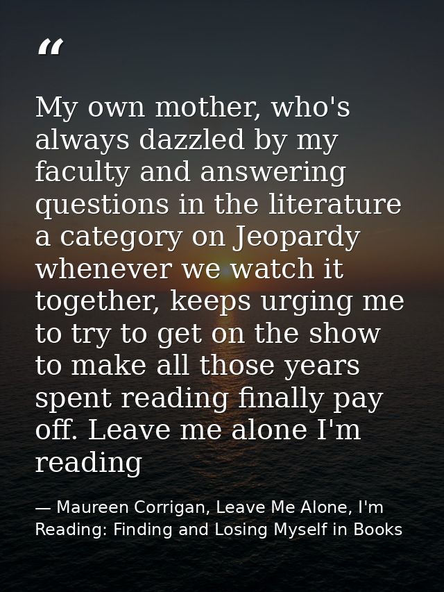 My own mother, who's always dazzled by my faculty and answering questions in the literature a category on Jeopardy whene — Maureen Corrigan, Leave Me Alone, I'm Reading: Finding and Losing Myself in Books
