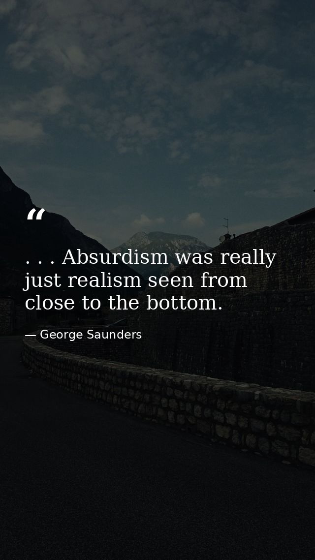 . . . Absurdism was really just realism seen from close to the bottom. — George Saunders
