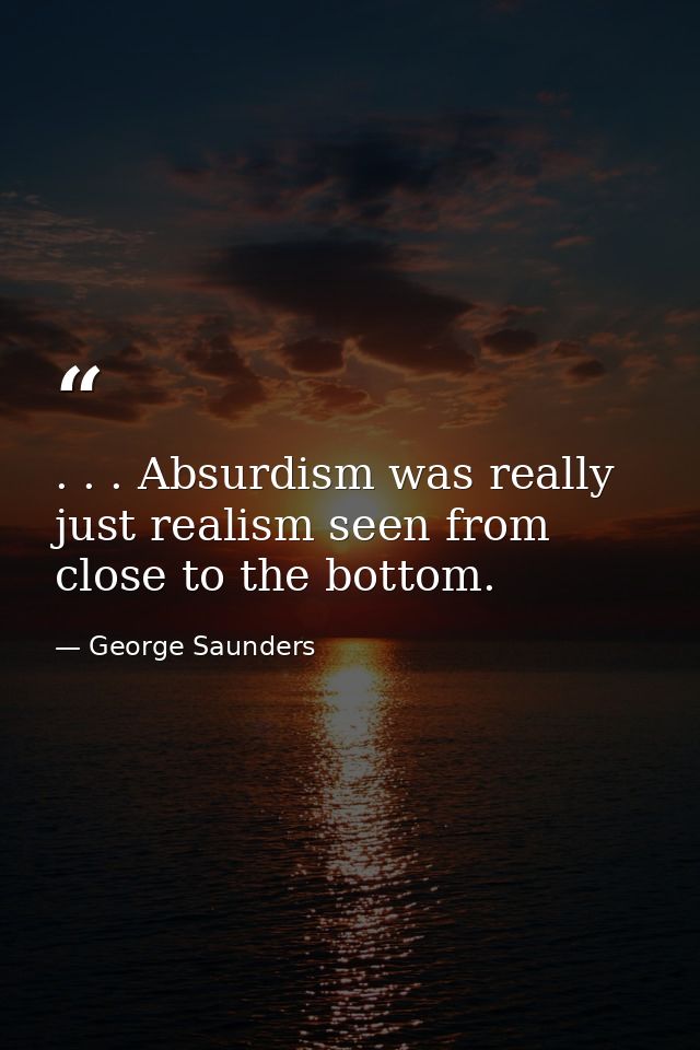 . . . Absurdism was really just realism seen from close to the bottom. — George Saunders