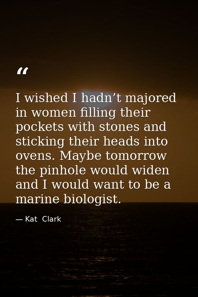 I wished I hadn’t majored in women filling their pockets with stones and sticking their heads into ovens. Maybe tomorrow — Kat  Clark
