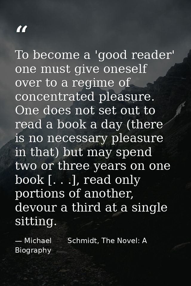 To become a 'good reader' one must give oneself over to a regime of concentrated pleasure. One does not set out to read  — Michael       Schmidt, The Novel: A Biography