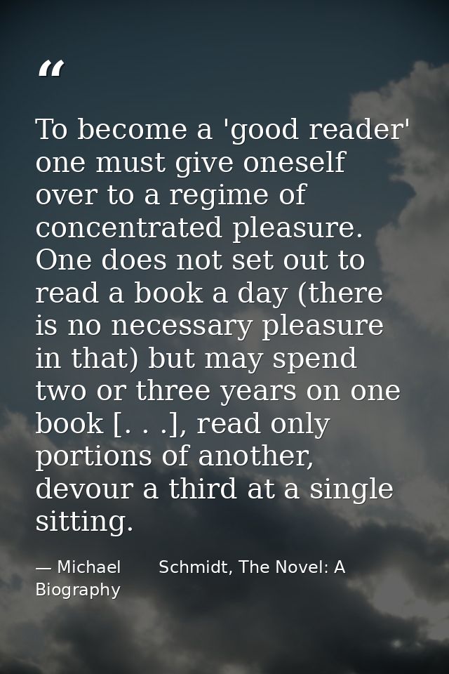 To become a 'good reader' one must give oneself over to a regime of concentrated pleasure. One does not set out to read  — Michael       Schmidt, The Novel: A Biography