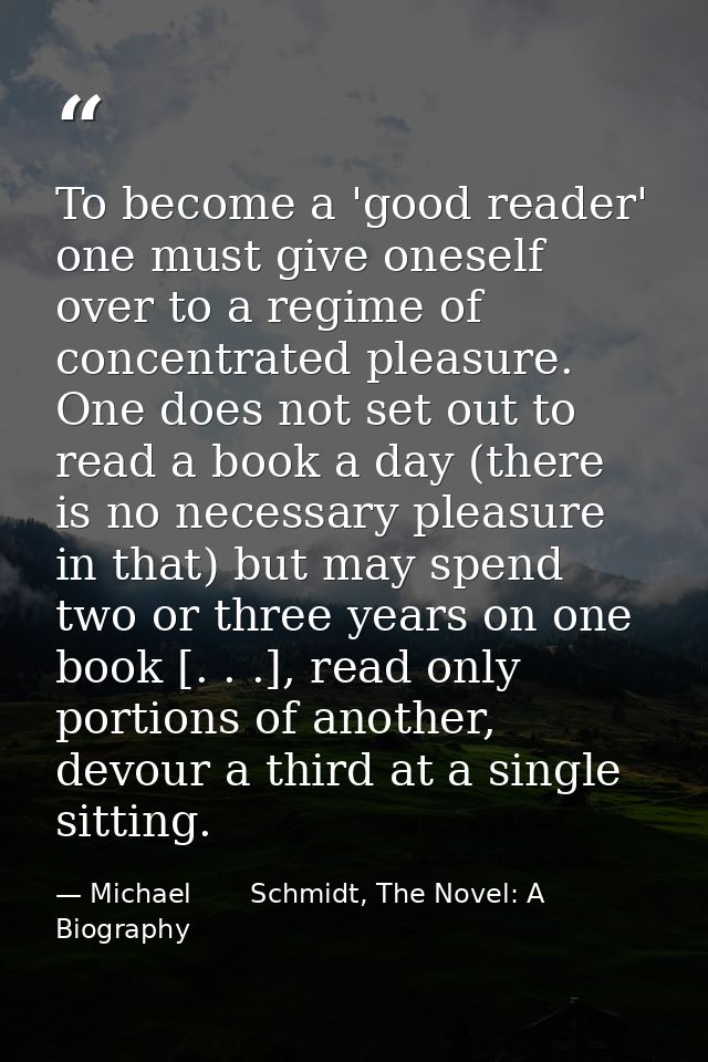 To become a 'good reader' one must give oneself over to a regime of concentrated pleasure. One does not set out to read  — Michael       Schmidt, The Novel: A Biography