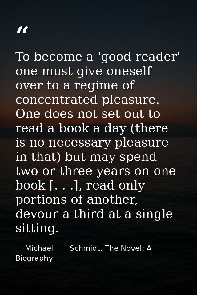 To become a 'good reader' one must give oneself over to a regime of concentrated pleasure. One does not set out to read  — Michael       Schmidt, The Novel: A Biography