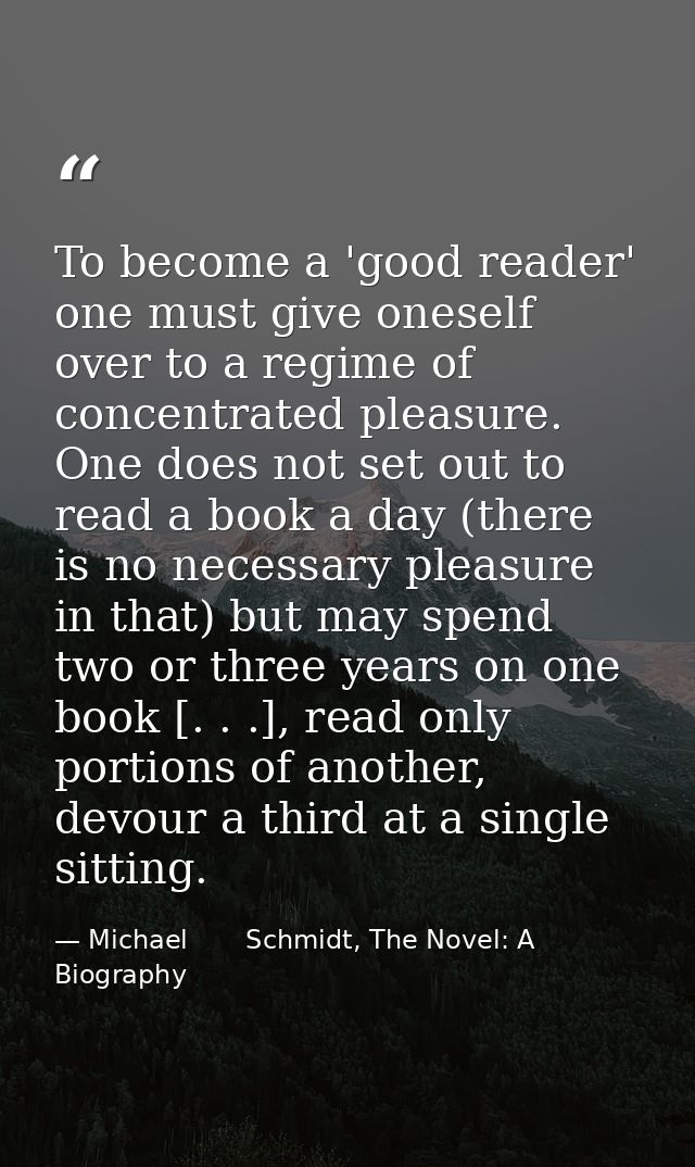 To become a 'good reader' one must give oneself over to a regime of concentrated pleasure. One does not set out to read  — Michael       Schmidt, The Novel: A Biography