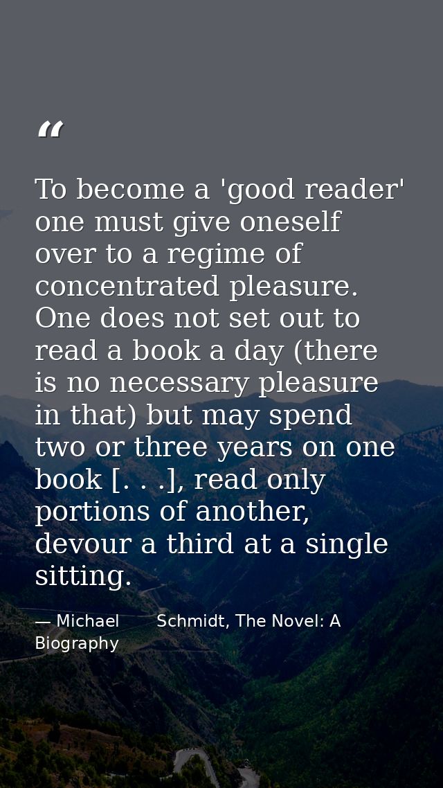To become a 'good reader' one must give oneself over to a regime of concentrated pleasure. One does not set out to read  — Michael       Schmidt, The Novel: A Biography