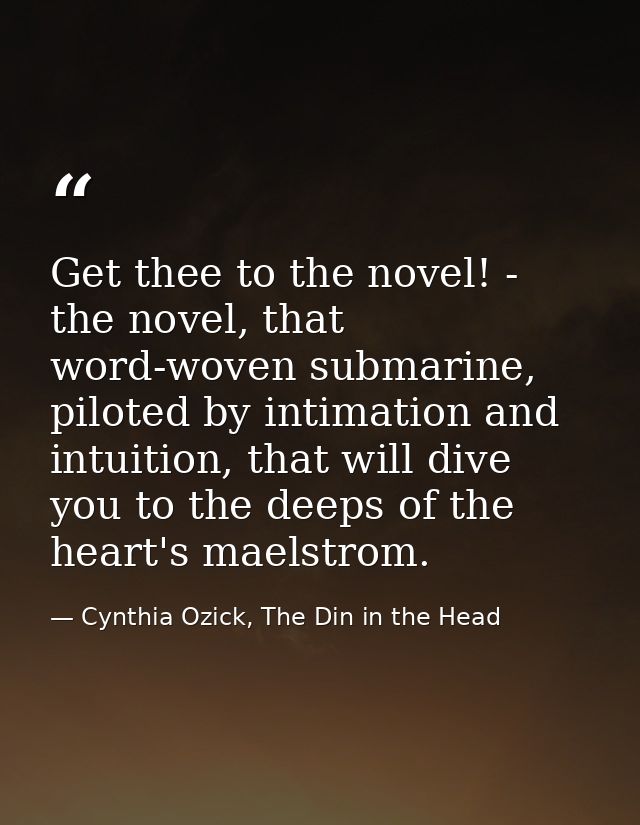 Get thee to the novel! - the novel, that word-woven submarine, piloted by intimation and intuition, that will dive you t — Cynthia Ozick, The Din in the Head