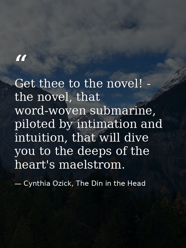 Get thee to the novel! - the novel, that word-woven submarine, piloted by intimation and intuition, that will dive you t — Cynthia Ozick, The Din in the Head
