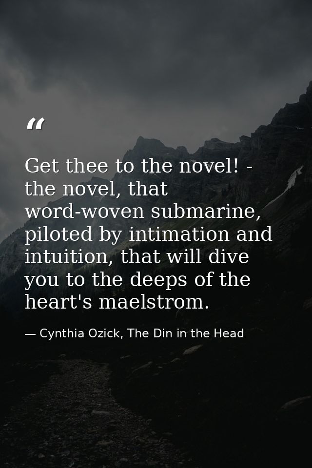 Get thee to the novel! - the novel, that word-woven submarine, piloted by intimation and intuition, that will dive you t — Cynthia Ozick, The Din in the Head