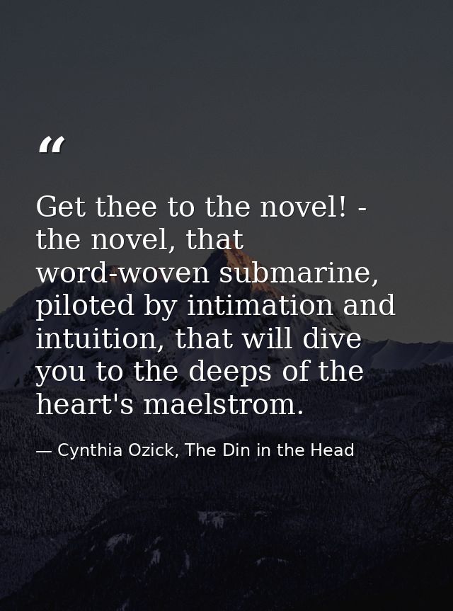 Get thee to the novel! - the novel, that word-woven submarine, piloted by intimation and intuition, that will dive you t — Cynthia Ozick, The Din in the Head