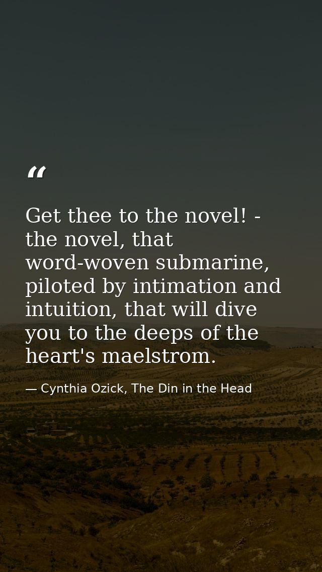 Get thee to the novel! - the novel, that word-woven submarine, piloted by intimation and intuition, that will dive you t — Cynthia Ozick, The Din in the Head