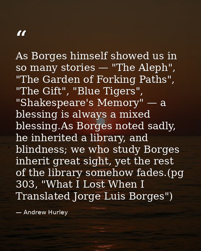 As Borges himself showed us in so many stories — "The Aleph", "The Garden of Forking Paths", "The Gift", "Blue Tigers",  — Andrew Hurley