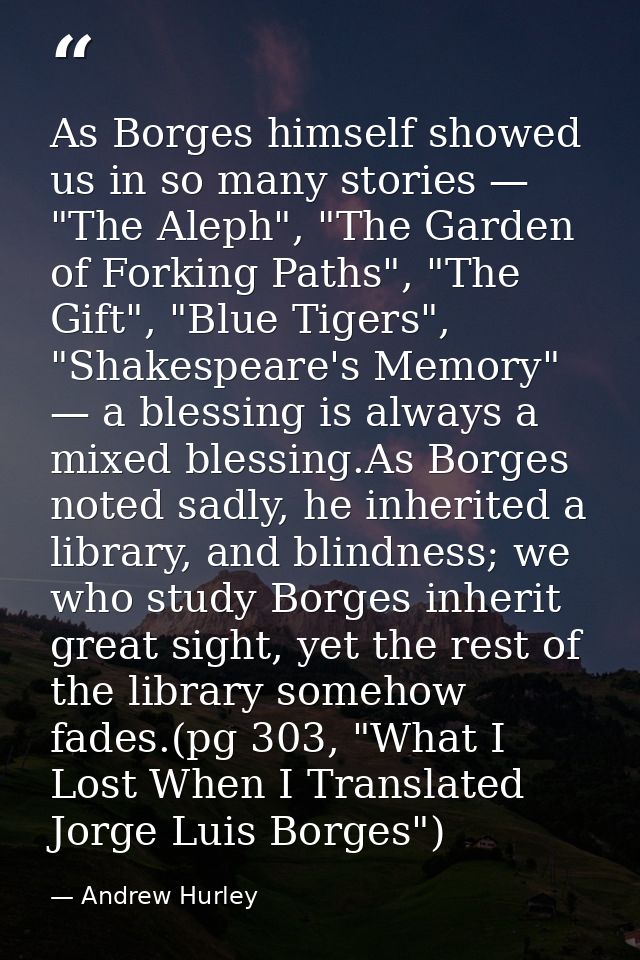 As Borges himself showed us in so many stories — "The Aleph", "The Garden of Forking Paths", "The Gift", "Blue Tigers",  — Andrew Hurley