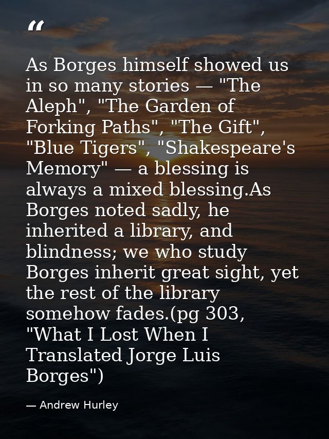 As Borges himself showed us in so many stories — "The Aleph", "The Garden of Forking Paths", "The Gift", "Blue Tigers",  — Andrew Hurley