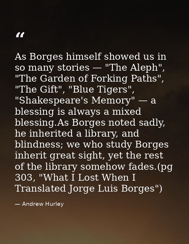 As Borges himself showed us in so many stories — "The Aleph", "The Garden of Forking Paths", "The Gift", "Blue Tigers",  — Andrew Hurley