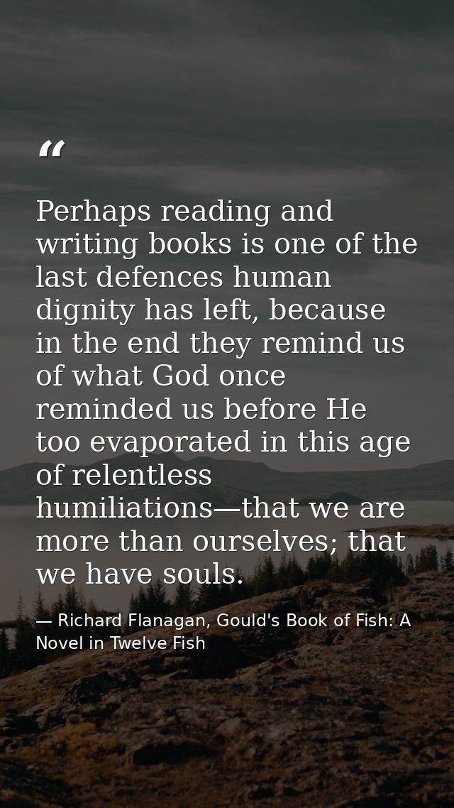 Perhaps reading and writing books is one of the last defences human dignity has left, because in the end they remind us  — Richard Flanagan, Gould's Book of Fish: A Novel in Twelve Fish