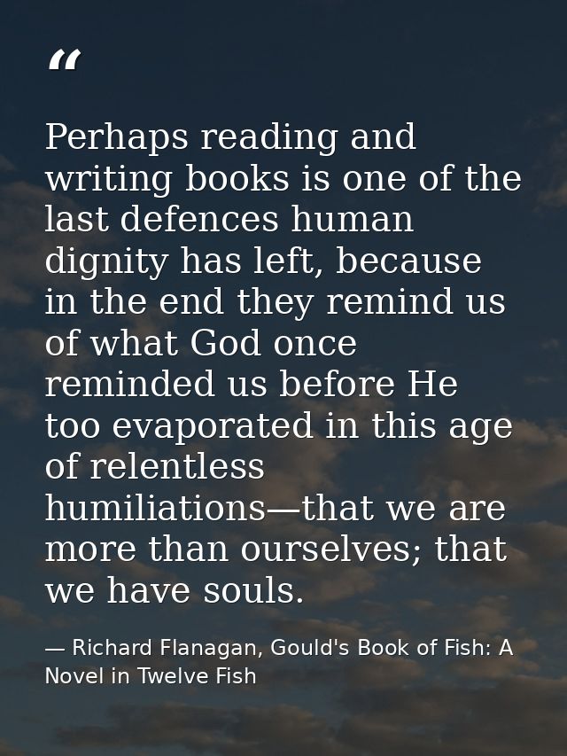 Perhaps reading and writing books is one of the last defences human dignity has left, because in the end they remind us  — Richard Flanagan, Gould's Book of Fish: A Novel in Twelve Fish