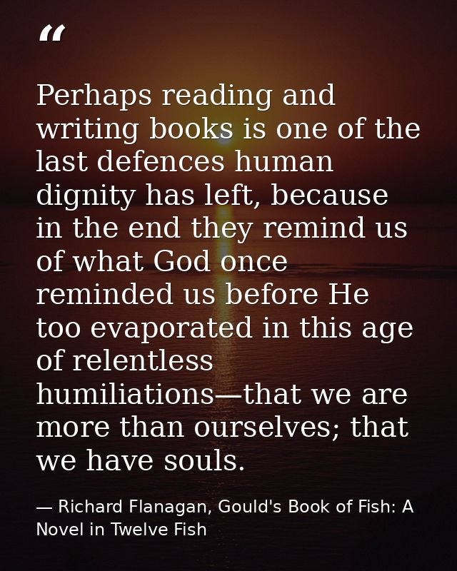 Perhaps reading and writing books is one of the last defences human dignity has left, because in the end they remind us  — Richard Flanagan, Gould's Book of Fish: A Novel in Twelve Fish