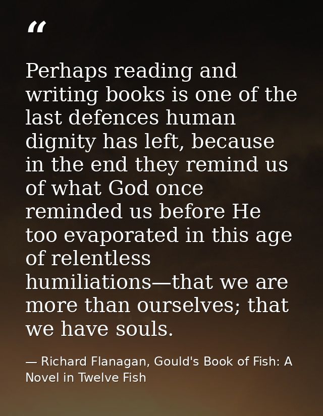 Perhaps reading and writing books is one of the last defences human dignity has left, because in the end they remind us  — Richard Flanagan, Gould's Book of Fish: A Novel in Twelve Fish