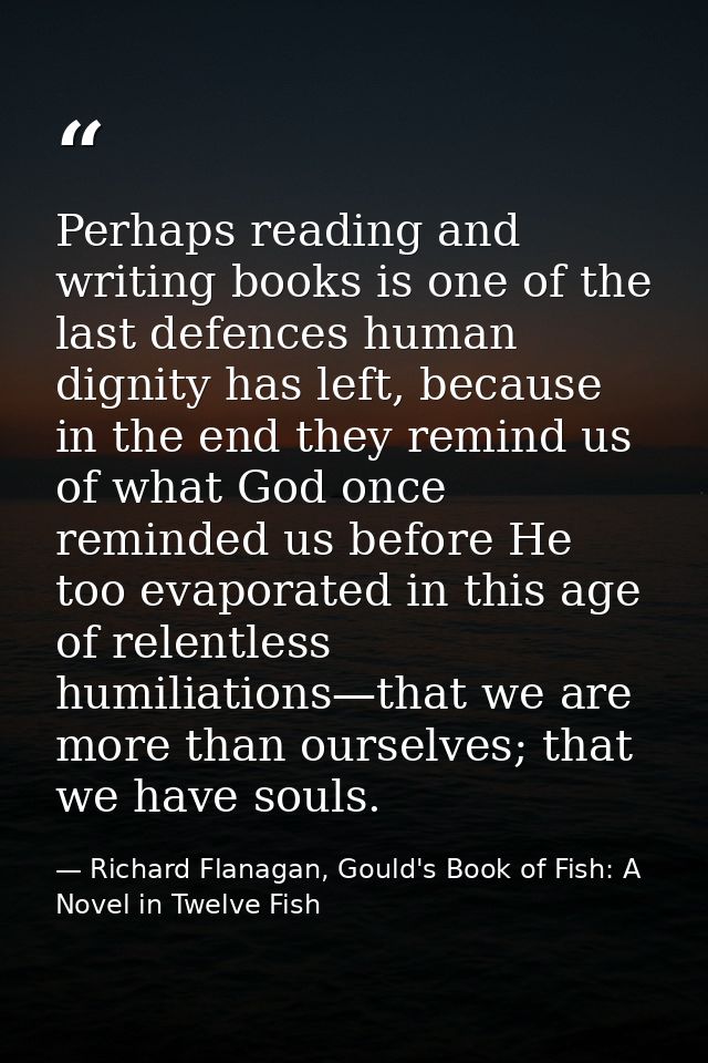 Perhaps reading and writing books is one of the last defences human dignity has left, because in the end they remind us  — Richard Flanagan, Gould's Book of Fish: A Novel in Twelve Fish