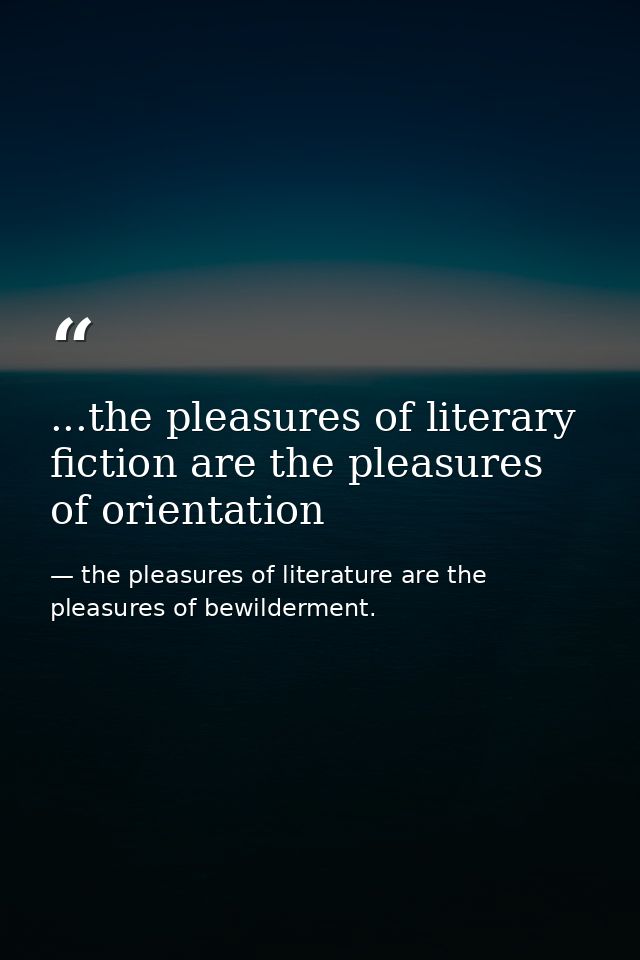 ...the pleasures of literary fiction are the pleasures of orientation — the pleasures of literature are the pleasures of bewilderment.