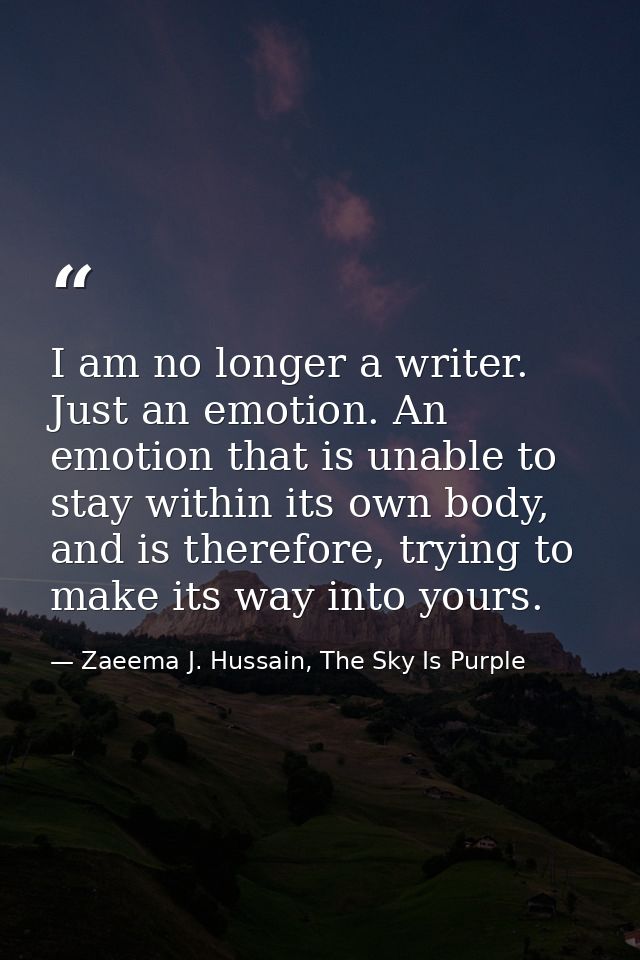 I am no longer a writer. Just an emotion. An emotion that is unable to stay within its own body, and is therefore, tryin — Zaeema J. Hussain, The Sky Is Purple