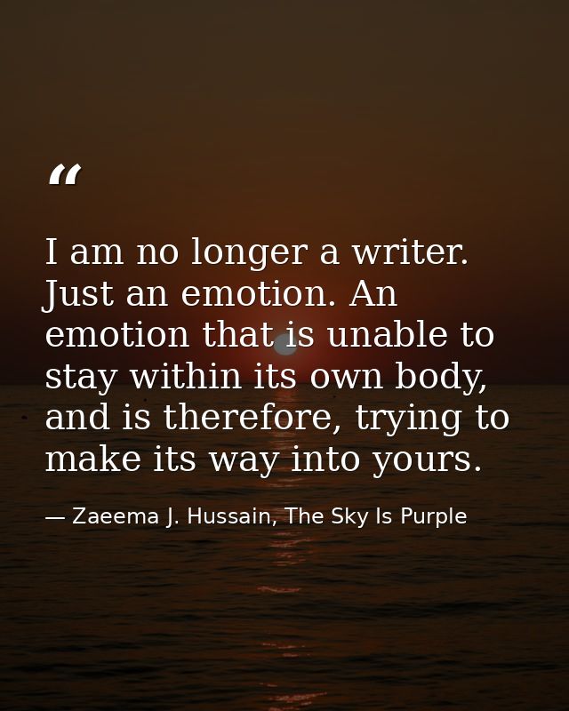 I am no longer a writer. Just an emotion. An emotion that is unable to stay within its own body, and is therefore, tryin — Zaeema J. Hussain, The Sky Is Purple
