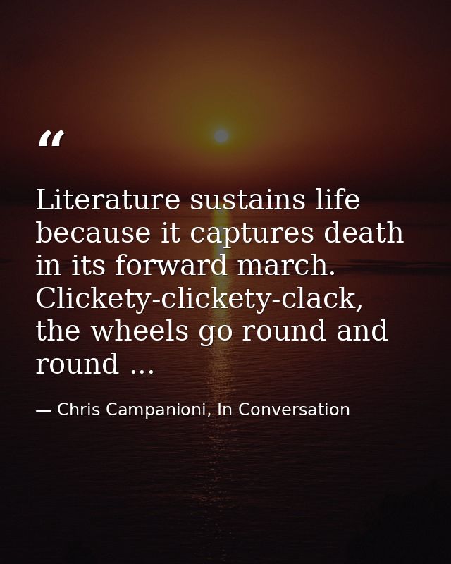 Literature sustains life because it captures death in its forward march. Clickety-clickety-clack, the wheels go round an — Chris Campanioni, In Conversation