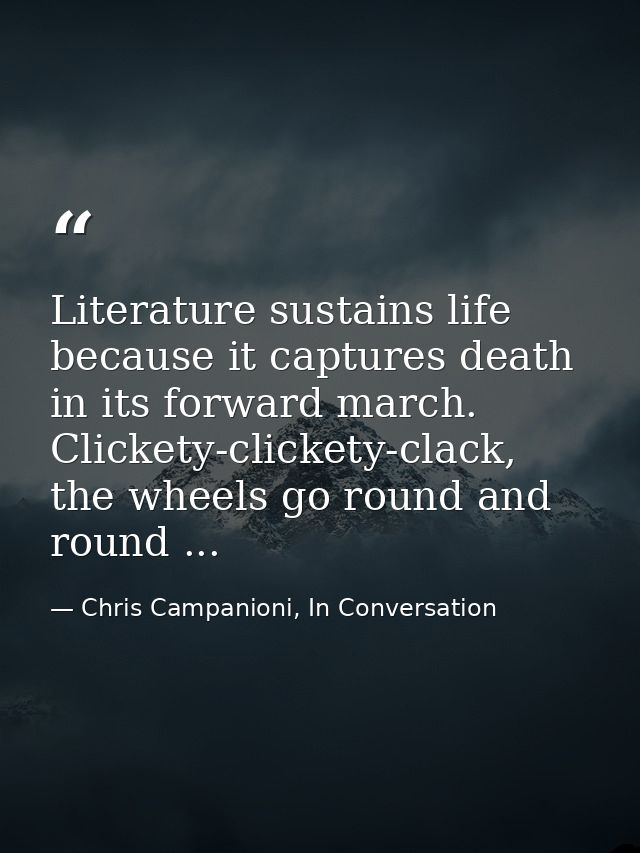 Literature sustains life because it captures death in its forward march. Clickety-clickety-clack, the wheels go round an — Chris Campanioni, In Conversation