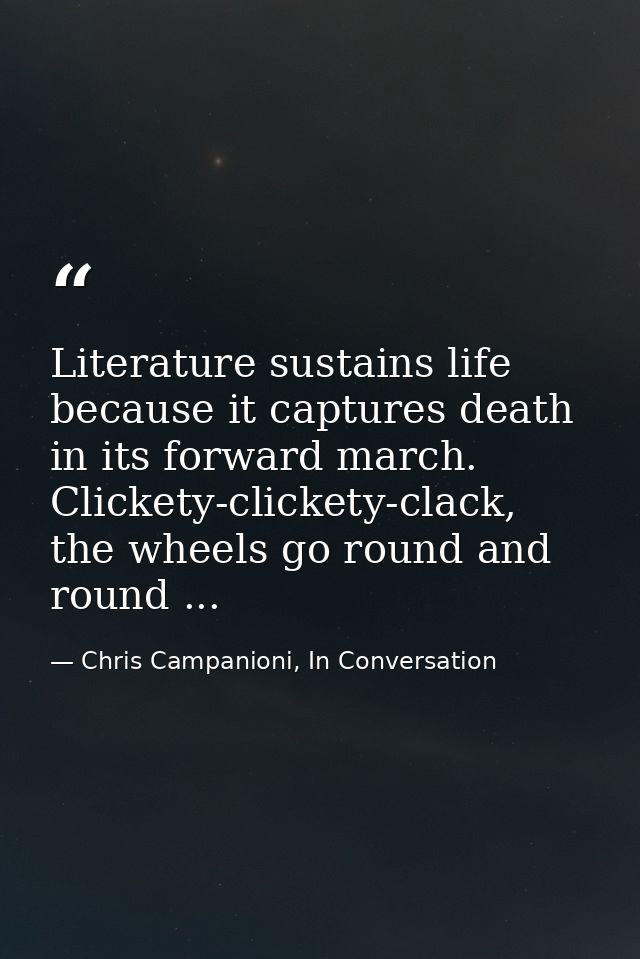 Literature sustains life because it captures death in its forward march. Clickety-clickety-clack, the wheels go round an — Chris Campanioni, In Conversation