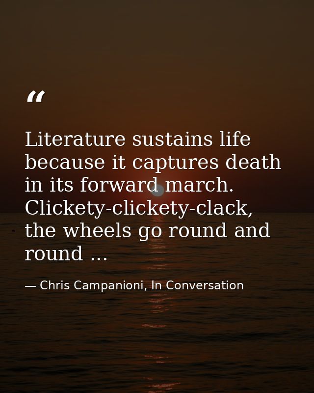 Literature sustains life because it captures death in its forward march. Clickety-clickety-clack, the wheels go round an — Chris Campanioni, In Conversation
