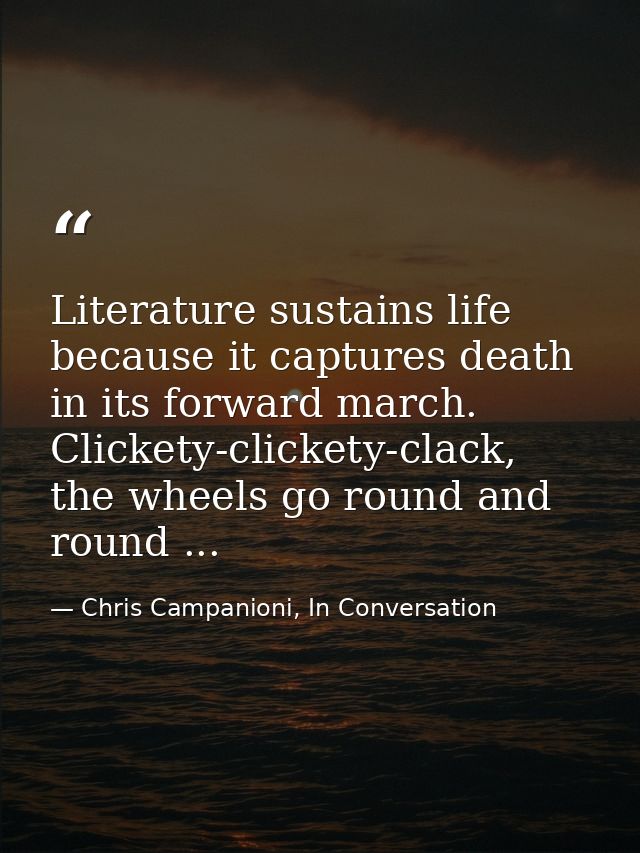 Literature sustains life because it captures death in its forward march. Clickety-clickety-clack, the wheels go round an — Chris Campanioni, In Conversation