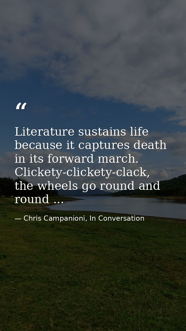 Literature sustains life because it captures death in its forward march. Clickety-clickety-clack, the wheels go round an — Chris Campanioni, In Conversation