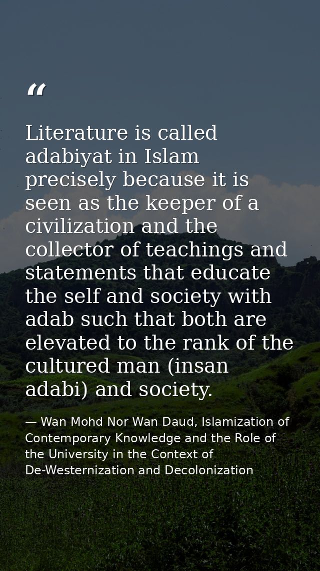 Literature is called adabiyat in Islam precisely because it is seen as the keeper of a civilization and the collector of — Wan Mohd Nor Wan Daud, Islamization of Contemporary Knowledge and the Role of the University in the Context of De-Westernization and Decolonization
