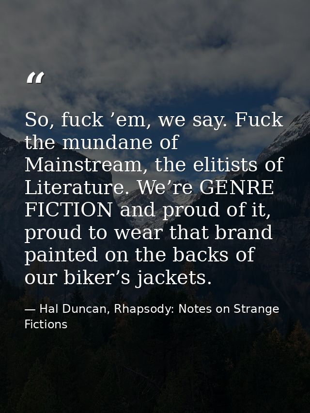 So, fuck ’em, we say. Fuck the mundane of Mainstream, the elitists of Literature. We’re GENRE FICTION and proud of it, p — Hal Duncan, Rhapsody: Notes on Strange Fictions