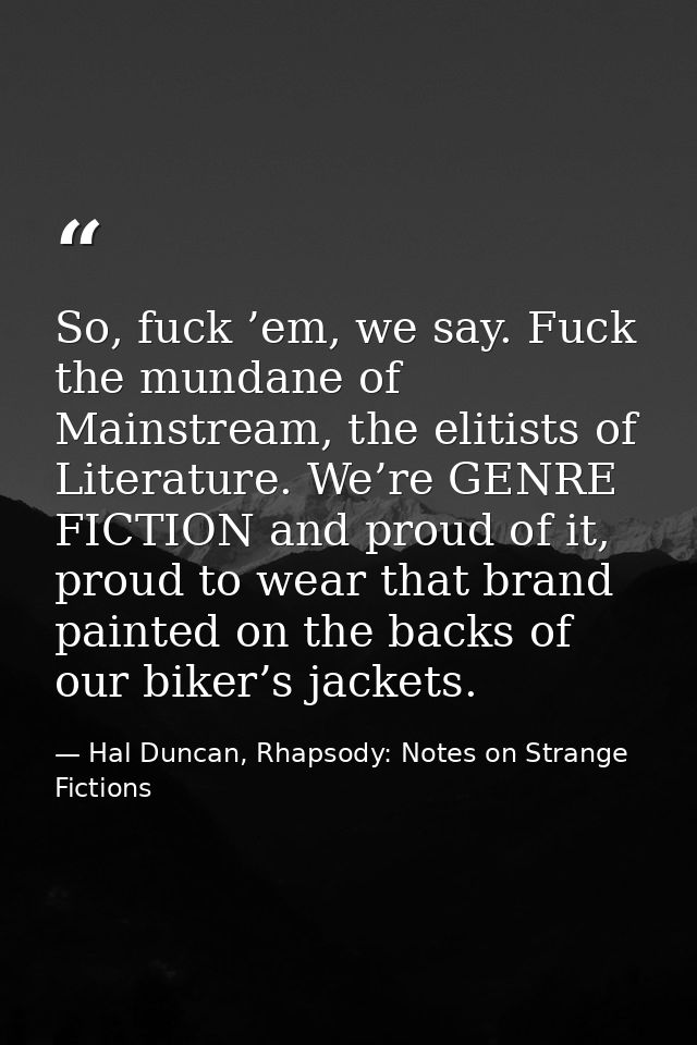So, fuck ’em, we say. Fuck the mundane of Mainstream, the elitists of Literature. We’re GENRE FICTION and proud of it, p — Hal Duncan, Rhapsody: Notes on Strange Fictions