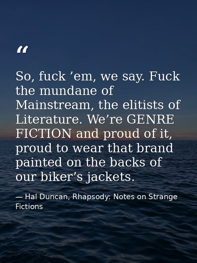 So, fuck ’em, we say. Fuck the mundane of Mainstream, the elitists of Literature. We’re GENRE FICTION and proud of it, p — Hal Duncan, Rhapsody: Notes on Strange Fictions