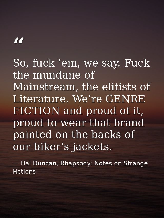 So, fuck ’em, we say. Fuck the mundane of Mainstream, the elitists of Literature. We’re GENRE FICTION and proud of it, p — Hal Duncan, Rhapsody: Notes on Strange Fictions