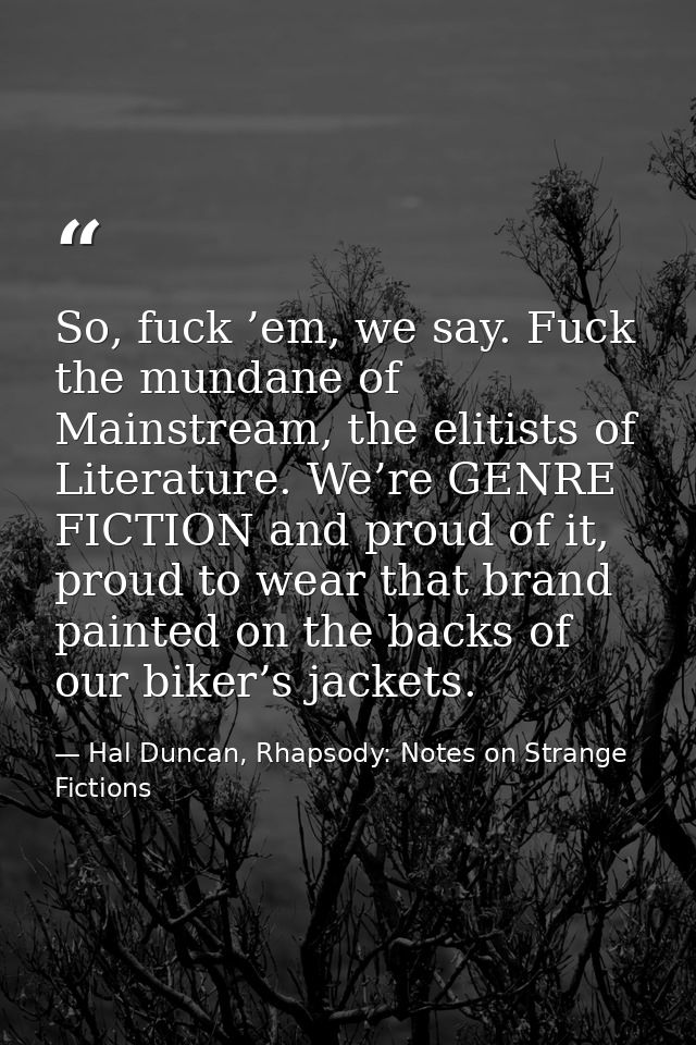 So, fuck ’em, we say. Fuck the mundane of Mainstream, the elitists of Literature. We’re GENRE FICTION and proud of it, p — Hal Duncan, Rhapsody: Notes on Strange Fictions