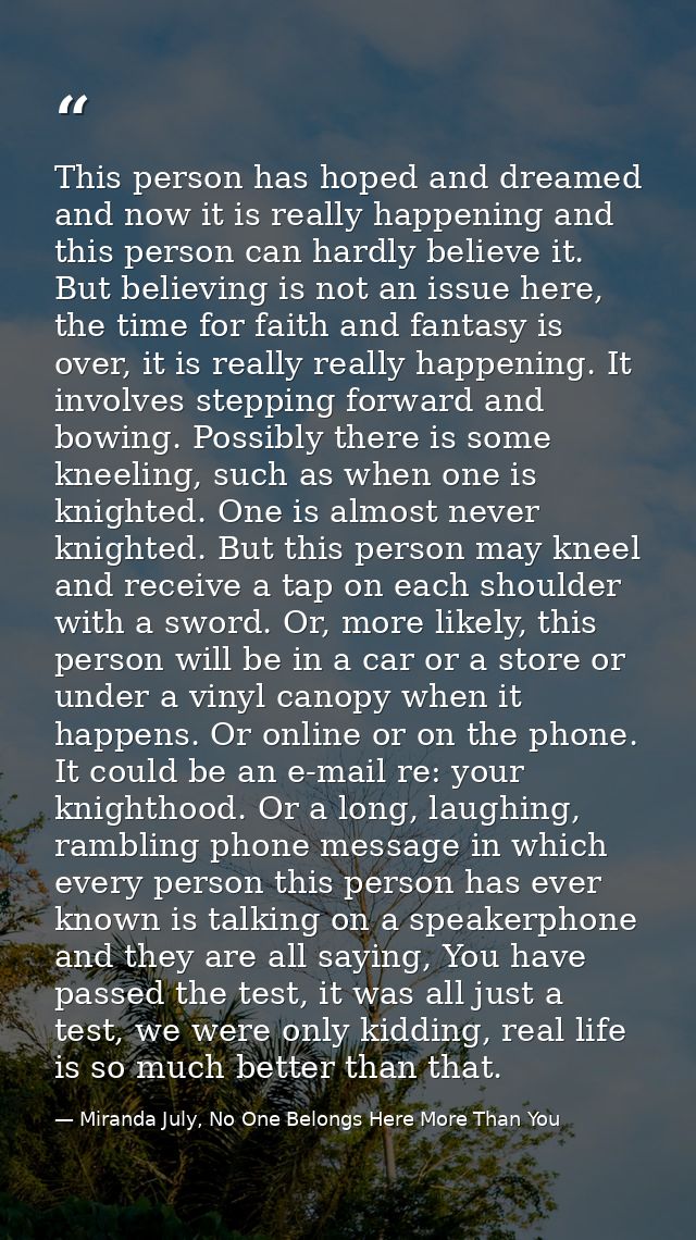 This person has hoped and dreamed and now it is really happening and this person can hardly believe it. But believing is — Miranda July, No One Belongs Here More Than You