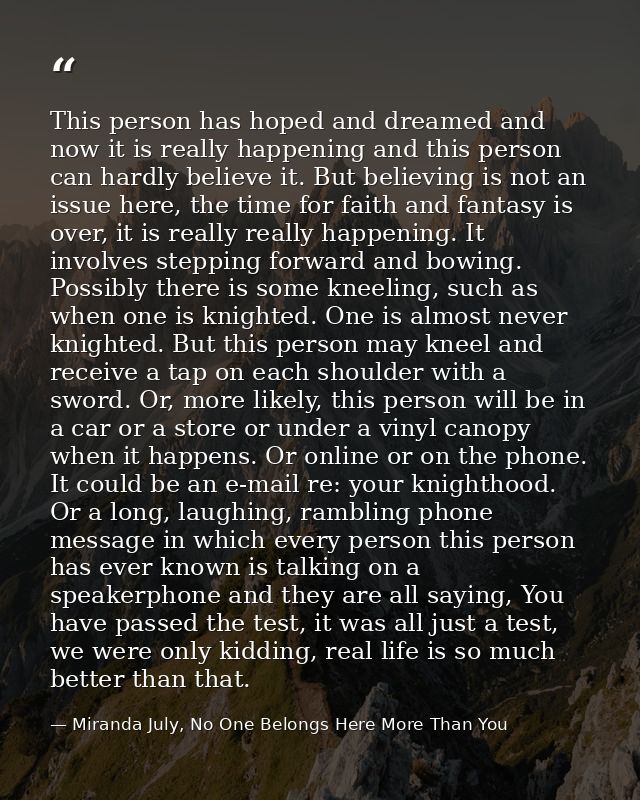 This person has hoped and dreamed and now it is really happening and this person can hardly believe it. But believing is — Miranda July, No One Belongs Here More Than You