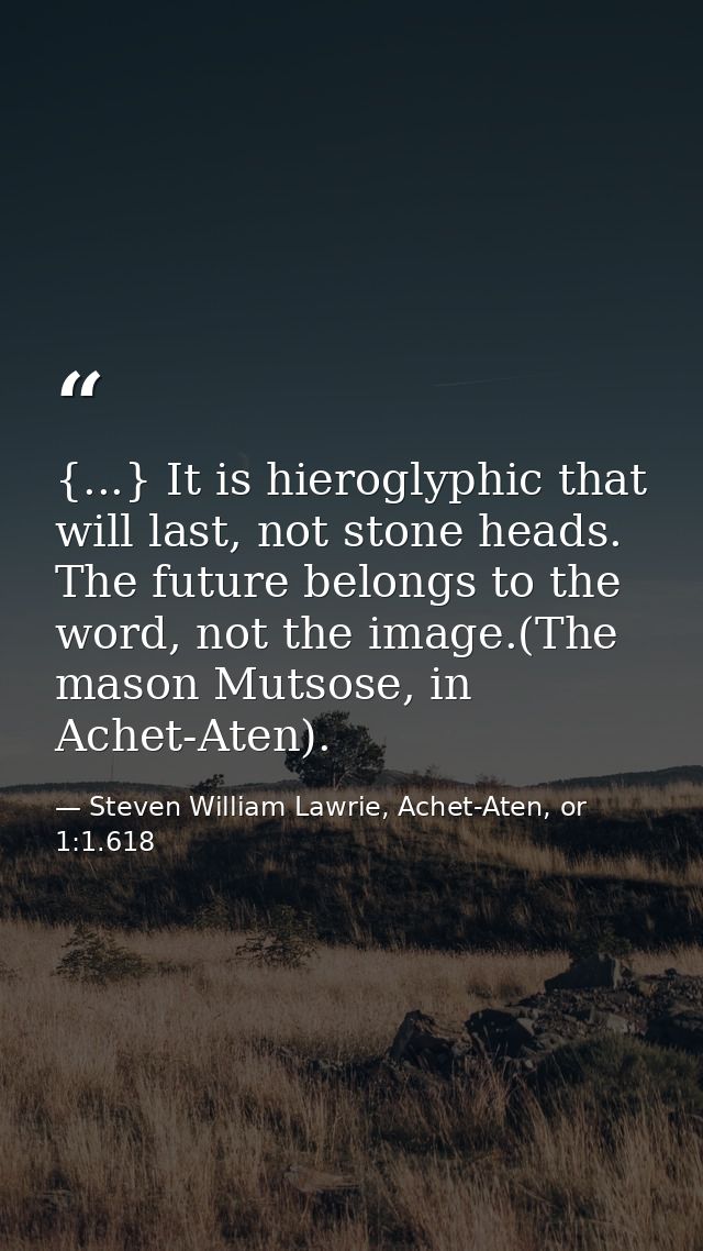 {...} It is hieroglyphic that will last, not stone heads. The future belongs to the word, not the image.(The mason Mutso — Steven William Lawrie, Achet-Aten, or 1:1.618